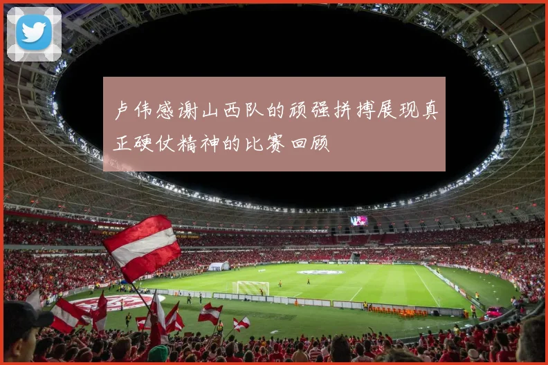 卢伟感谢山西队的顽强拼搏展现真正硬仗精神的比赛回顾