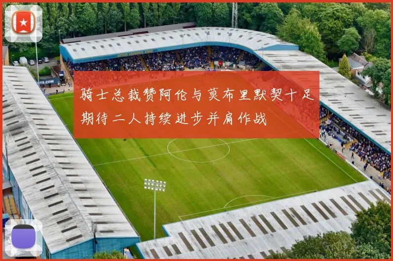 骑士总裁赞阿伦与莫布里默契十足期待二人持续进步并肩作战