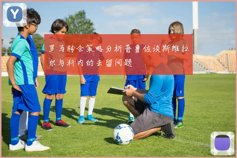 罗马转会策略分析普鲁佐谈斯维拉尔与科内的去留问题