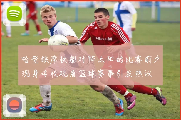 哈登缺席快船对阵太阳的比赛前夕现身母校观看篮球赛事引发热议