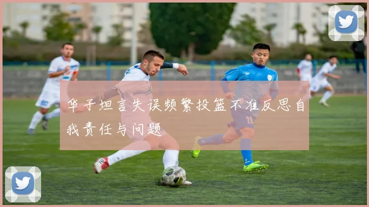 华子坦言失误频繁投篮不准反思自我责任与问题