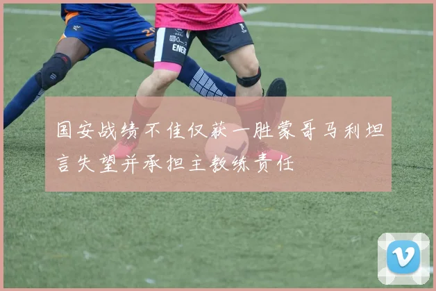 国安战绩不佳仅获一胜蒙哥马利坦言失望并承担主教练责任