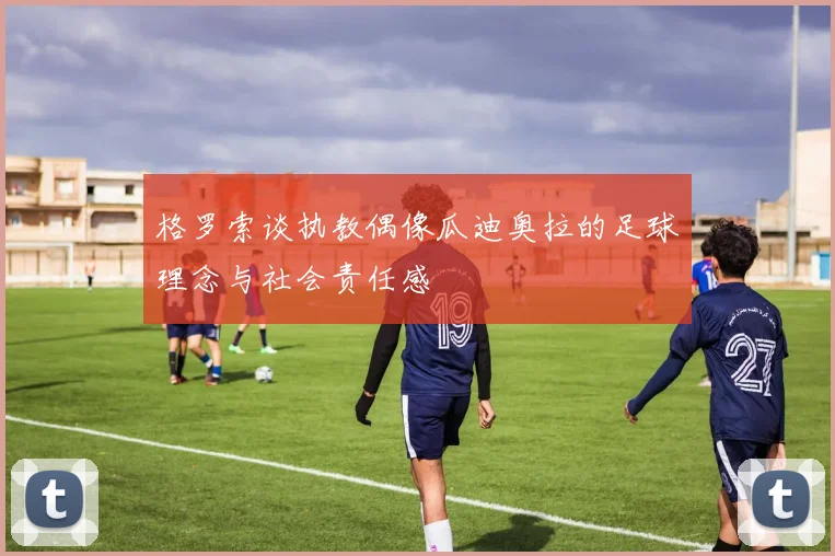 格罗索谈执教偶像瓜迪奥拉的足球理念与社会责任感