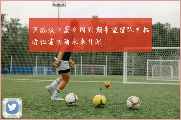 罗威谈今夏合同到期希望留队开拓者但需协商未来计划