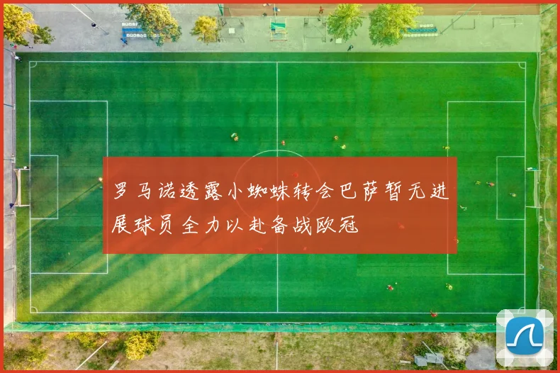 罗马诺透露小蜘蛛转会巴萨暂无进展球员全力以赴备战欧冠