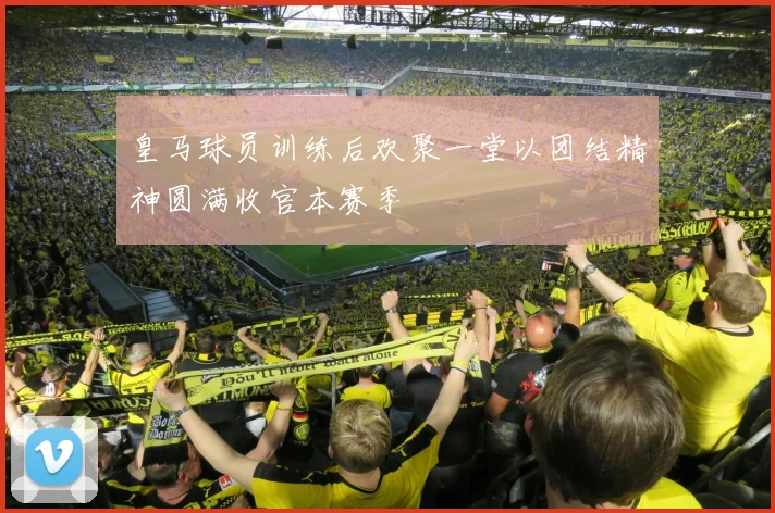 皇马球员训练后欢聚一堂以团结精神圆满收官本赛季