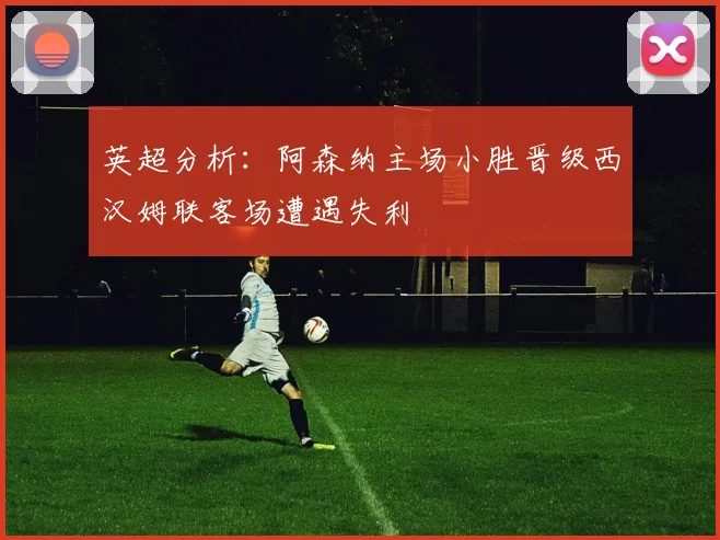 英超分析：阿森纳主场小胜晋级西汉姆联客场遭遇失利
