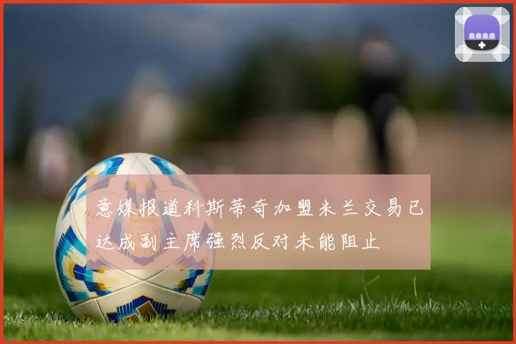 意媒报道科斯蒂奇加盟米兰交易已达成副主席强烈反对未能阻止