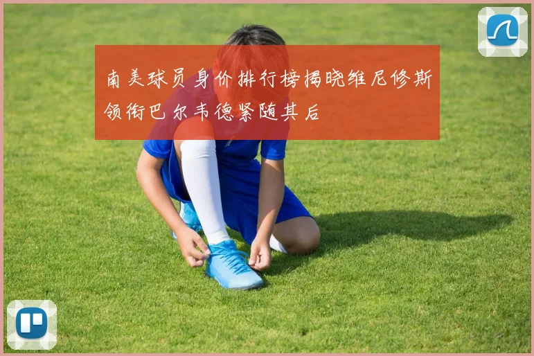 南美球员身价排行榜揭晓维尼修斯领衔巴尔韦德紧随其后