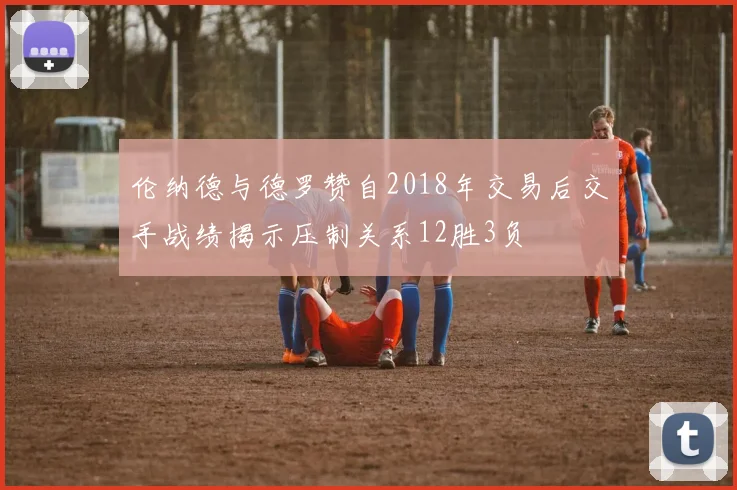 伦纳德与德罗赞自2018年交易后交手战绩揭示压制关系12胜3负