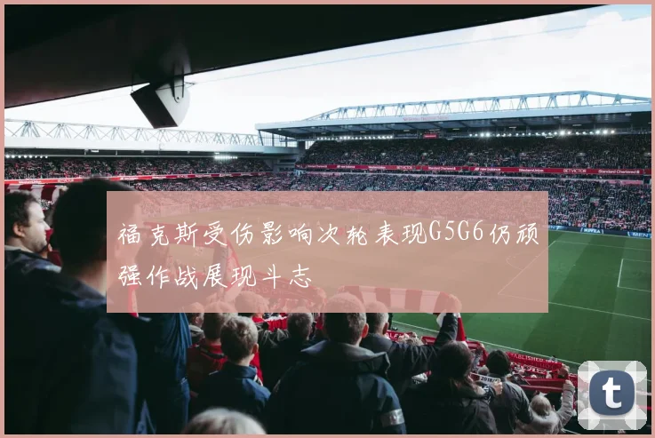 福克斯受伤影响次轮表现G5G6仍顽强作战展现斗志
