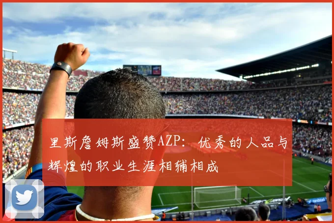 里斯詹姆斯盛赞AZP：优秀的人品与辉煌的职业生涯相辅相成
