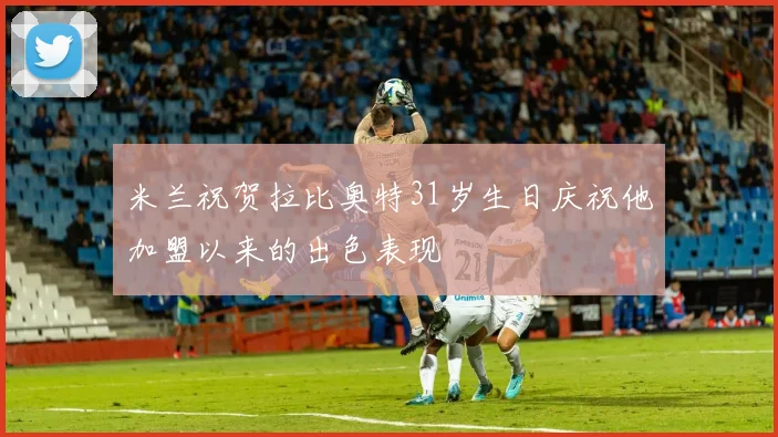 米兰祝贺拉比奥特31岁生日庆祝他加盟以来的出色表现