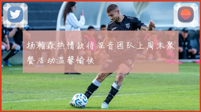 杨瀚森热情款待混音团队上周末聚餐活动温馨愉快