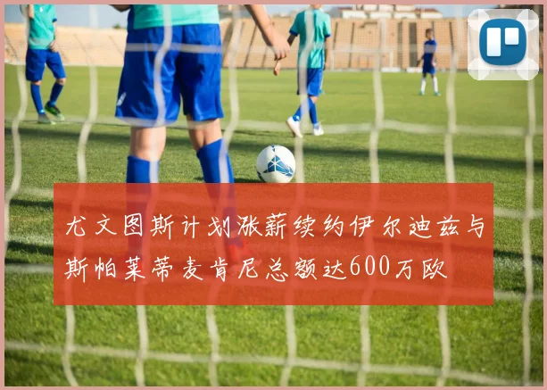 尤文图斯计划涨薪续约伊尔迪兹与斯帕莱蒂麦肯尼总额达600万欧