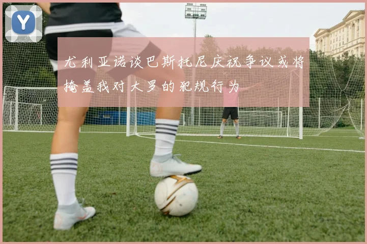 尤利亚诺谈巴斯托尼庆祝争议或将掩盖我对大罗的犯规行为
