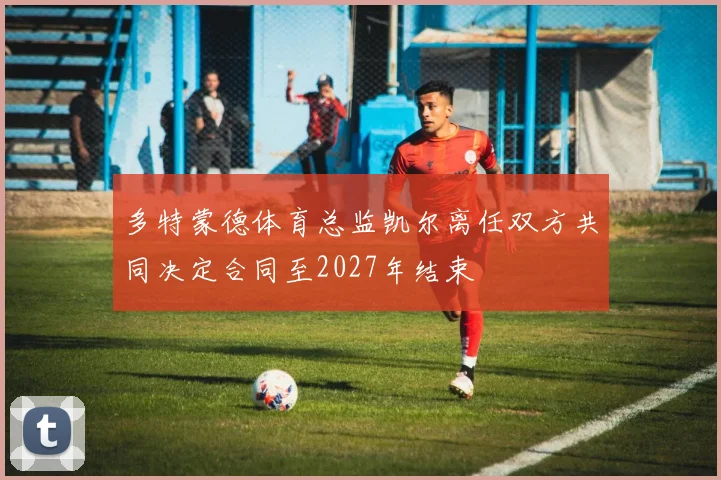多特蒙德体育总监凯尔离任双方共同决定合同至2027年结束