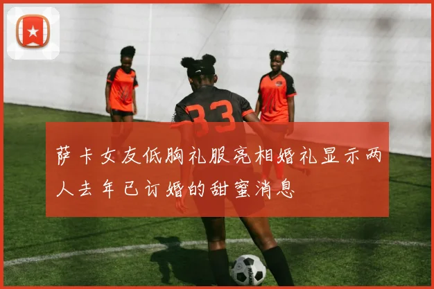 萨卡女友低胸礼服亮相婚礼显示两人去年已订婚的甜蜜消息