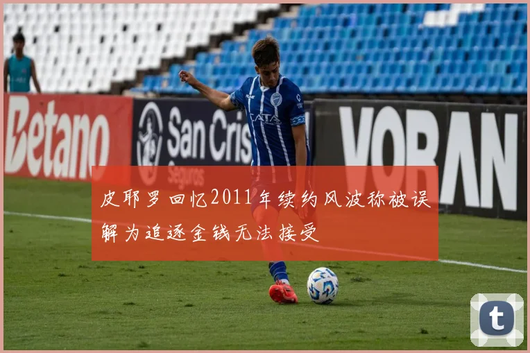 皮耶罗回忆2011年续约风波称被误解为追逐金钱无法接受